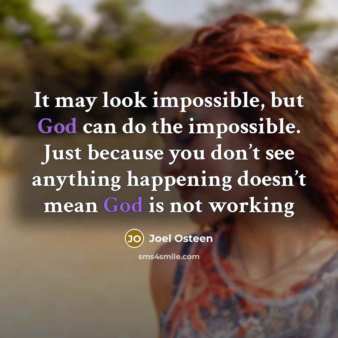 “It may look impossible, but God can do the impossible. Just because you don’t see anything happening doesn’t mean God is not working” quote by Joel Osteen