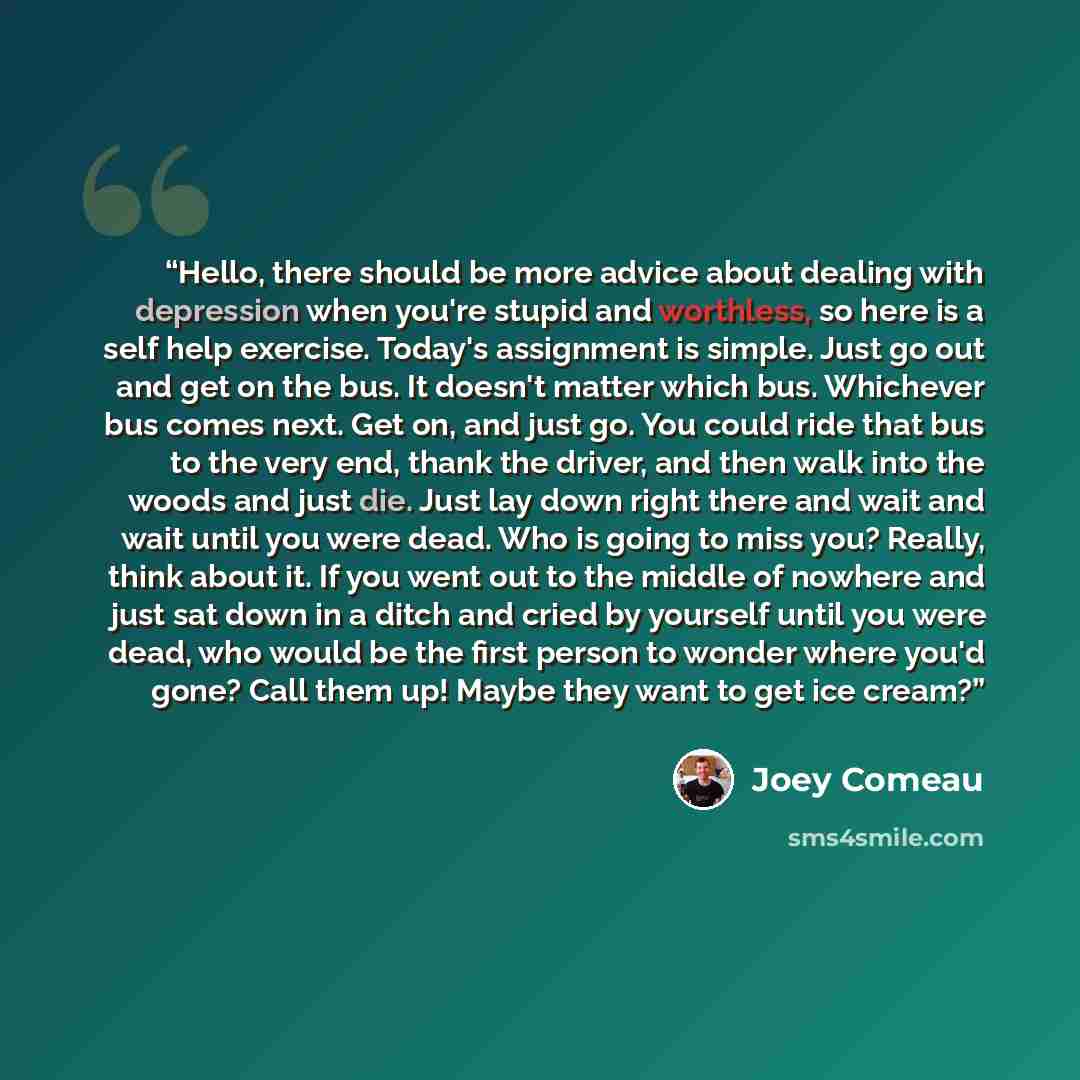 “Hello, there should be more advice about dealing with depression when you're stupid and worthless, so here is a self help exercise. Today's assignment is simple. Just go out and get on the bus. It doesn't matter which bus. Whichever bus comes next. Get on, and just go. You could ride that bus to…” quote by Joey Comeau