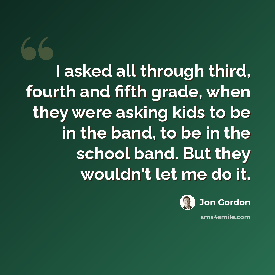 “I asked all through third, fourth and fifth grade, when they were asking kids to be in the band, to be in the school band. But they wouldn't let me do it.” quote by Jon Gordon