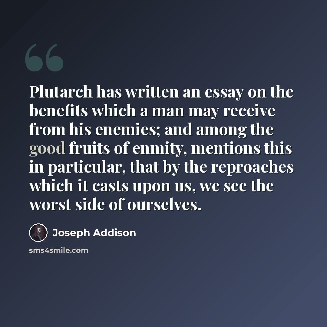 “Plutarch has written an essay on the benefits which a man may receive from his enemies; and among the good fruits of enmity, mentions this in particular, that by the reproaches which it casts upon us, we see the worst side of ourselves.” quote by Joseph Addison
