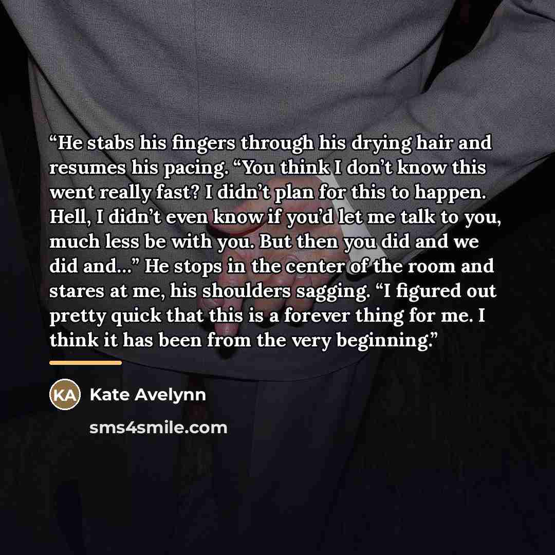 “He stabs his fingers through his drying hair and resumes his pacing. “You think I don’t know this went really fast? I didn’t plan for this to happen. Hell, I didn’t even know if you’d let me talk to you, much less be with you. But then you did and we did and…” He stops in the center of the room…” quote by Kate Avelynn