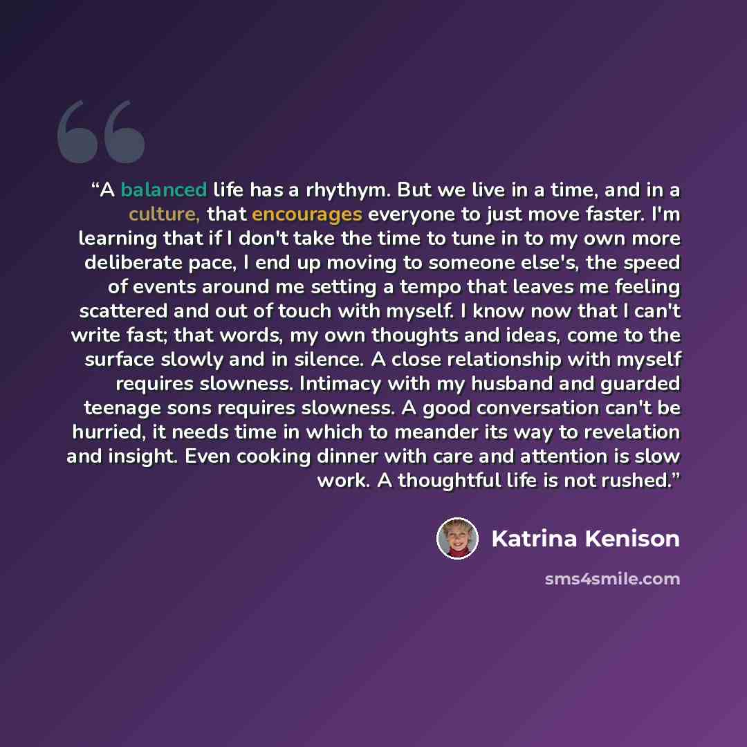 “A balanced life has a rhythym. But we live in a time, and in a culture, that encourages everyone to just move faster. I'm learning that if I don't take the time to tune in to my own more deliberate pace, I end up moving to someone else's, the speed of events around me setting a tempo that leaves…” quote by Katrina Kenison