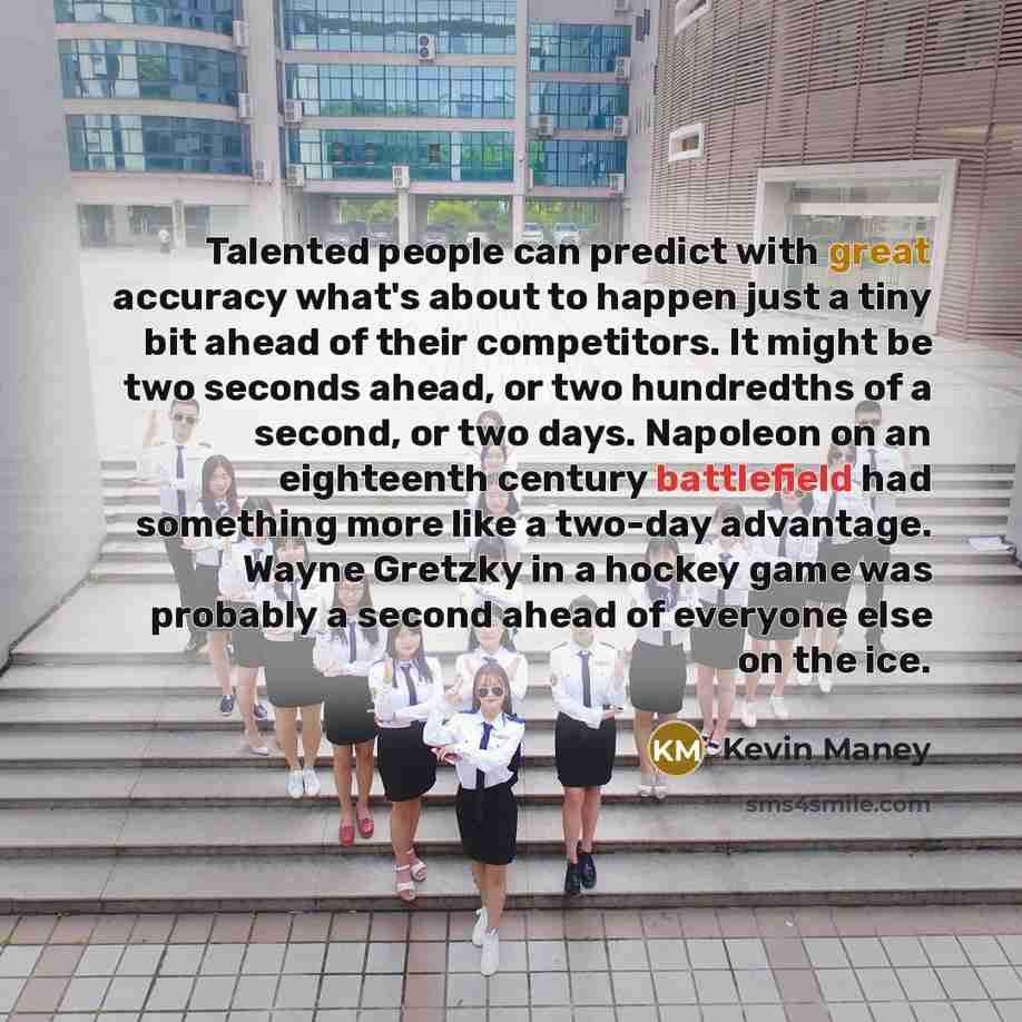 “Talented people can predict with great accuracy what's about to happen just a tiny bit ahead of their competitors. It might be two seconds ahead, or two hundredths of a second, or two days. Napoleon on an eighteenth century battlefield had something more like a two-day advantage. Wayne Gretzky in…” quote by Kevin Maney