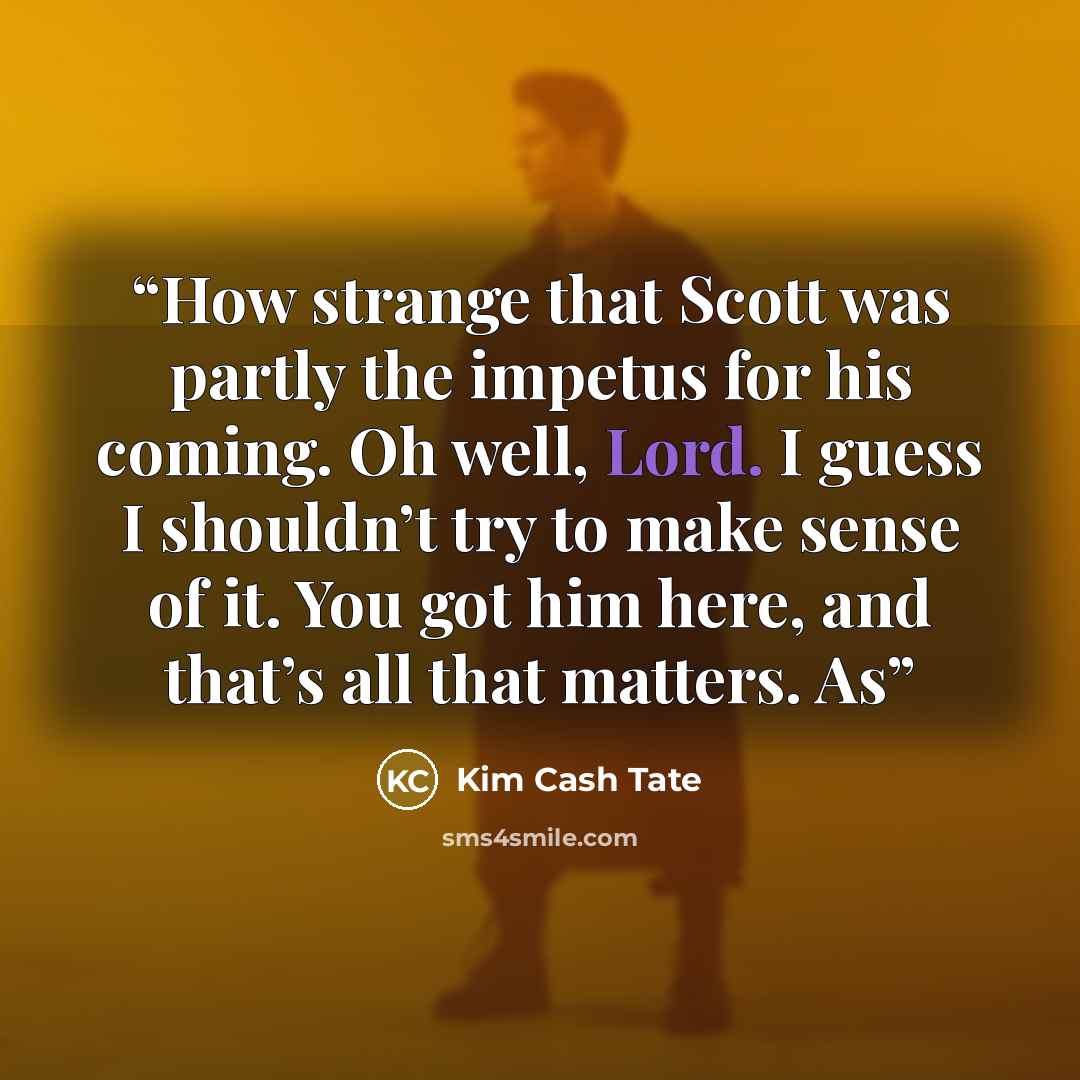 “How strange that Scott was partly the impetus for his coming. Oh well, Lord. I guess I shouldn’t try to make sense of it. You got him here, and that’s all that matters. As” quote by Kim Cash Tate