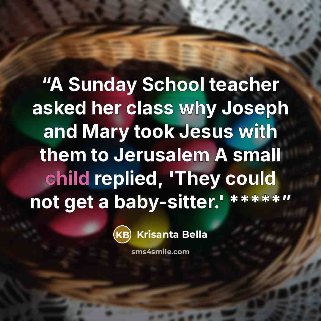 “A Sunday School teacher asked her class why Joseph and Mary took Jesus with them to Jerusalem A small child replied, 'They could not get a baby-sitter.' *****” quote by Krisanta Bella