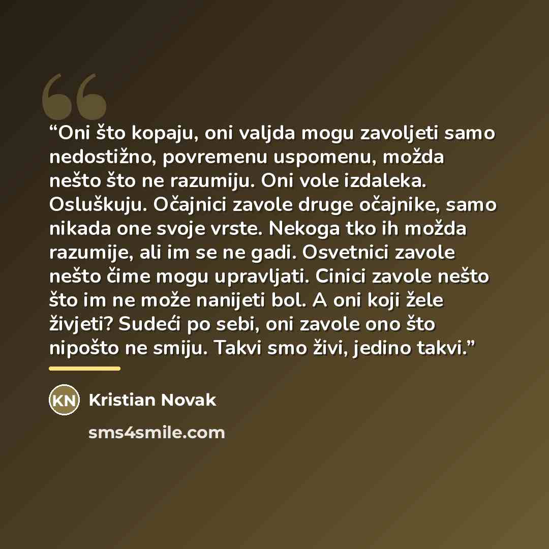 “Oni što kopaju, oni valjda mogu zavoljeti samo nedostižno, povremenu uspomenu, možda nešto što ne razumiju. Oni vole izdaleka. Osluškuju. Očajnici zavole druge očajnike, samo nikada one svoje vrste. Nekoga tko ih možda razumije, ali im se ne gadi. Osvetnici zavole nešto čime mogu upravljati…” quote by Kristian Novak