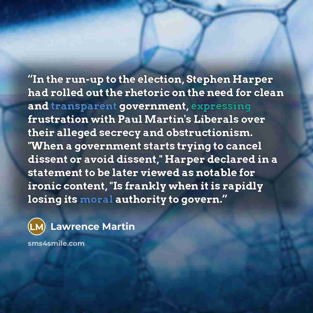 “In the run-up to the election, Stephen Harper had rolled out the rhetoric on the need for clean and transparent government, expressing frustration with Paul Martin's Liberals over their alleged secrecy and obstructionism. "When a government starts trying to cancel dissent or avoid dissent," Harper…” quote by Lawrence Martin