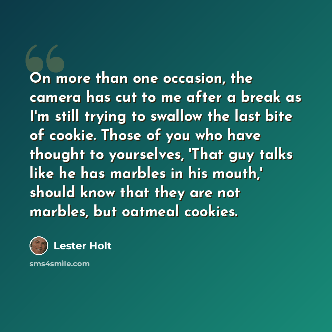 “On more than one occasion, the camera has cut to me after a break as I'm still trying to swallow the last bite of cookie. Those of you who have thought to yourselves, 'That guy talks like he has marbles in his mouth,' should know that they are not marbles, but oatmeal cookies.” quote by Lester Holt