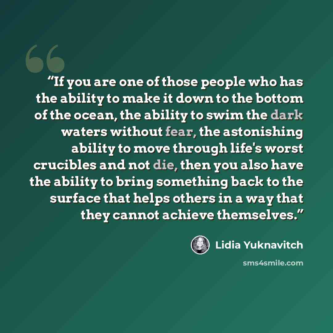“If you are one of those people who has the ability to make it down to the bottom of the ocean, the ability to swim the dark waters without fear, the astonishing ability to move through life's worst crucibles and not die, then you also have the ability to bring something back to the surface that…” quote by Lidia Yuknavitch