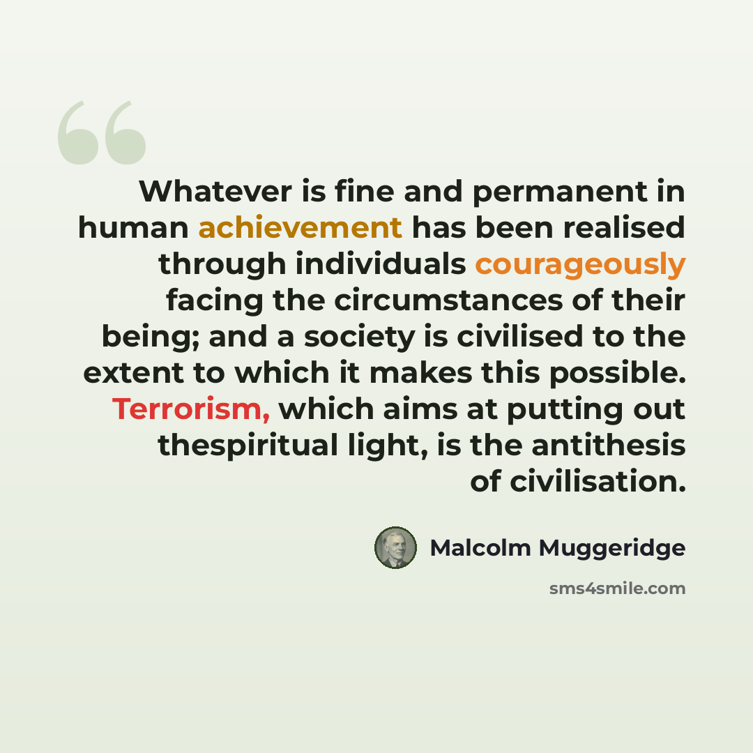 “Whatever is fine and permanent in human achievement has been realised through individuals courageously facing the circumstances of their being; and a society is civilised to the extent to which it makes this possible. Terrorism, which aims at putting out thespiritual light, is the antithesis of…” quote by Malcolm Muggeridge