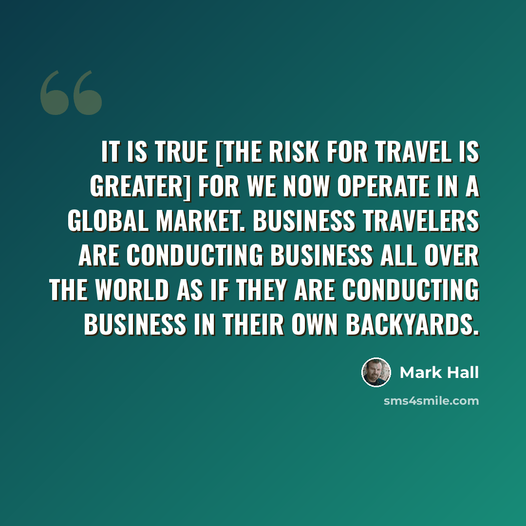 “It is true [the risk for travel is greater] for we now operate in a global market. Business travelers are conducting business all over the world as if they are conducting business in their own backyards.” quote by Mark Hall