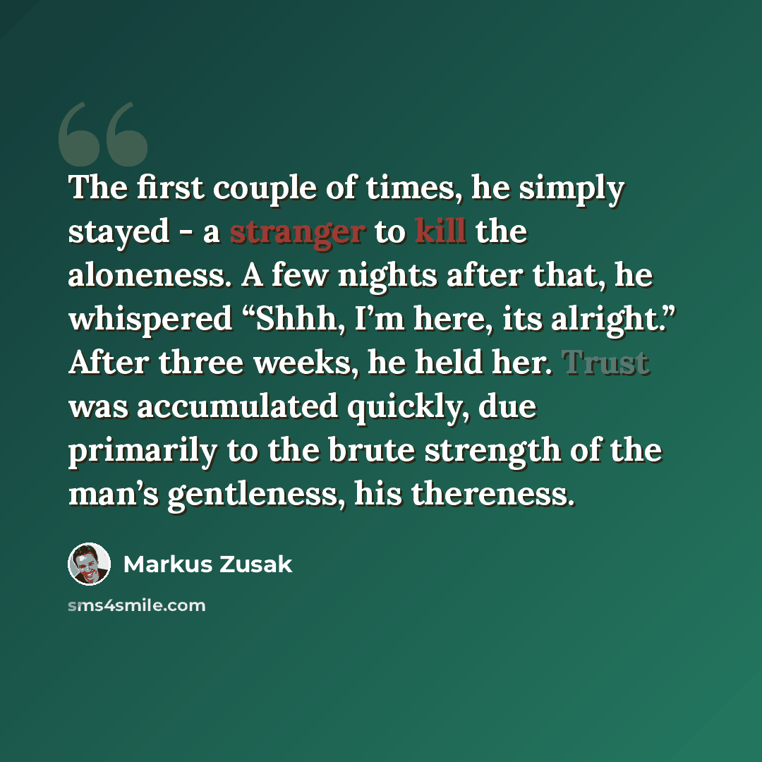 “The first couple of times, he simply stayed - a stranger to kill the aloneness. A few nights after that, he whispered “Shhh, I’m here, its alright.” After three weeks, he held her. Trust was accumulated quickly, due primarily to the brute strength of the man’s gentleness, his thereness.” quote by Markus Zusak