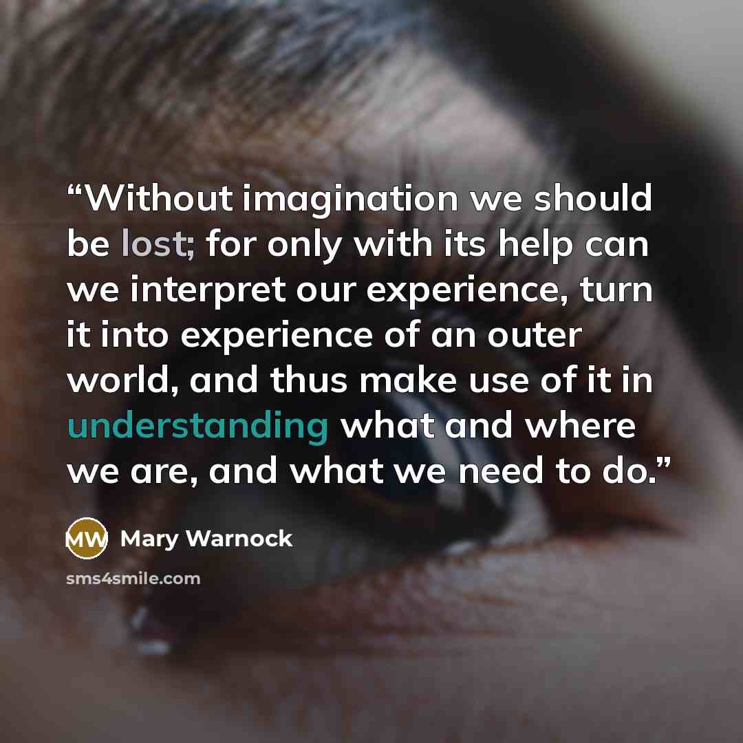 “Without imagination we should be lost; for only with its help can we interpret our experience, turn it into experience of an outer world, and thus make use of it in understanding what and where we are, and what we need to do.” quote by Mary Warnock