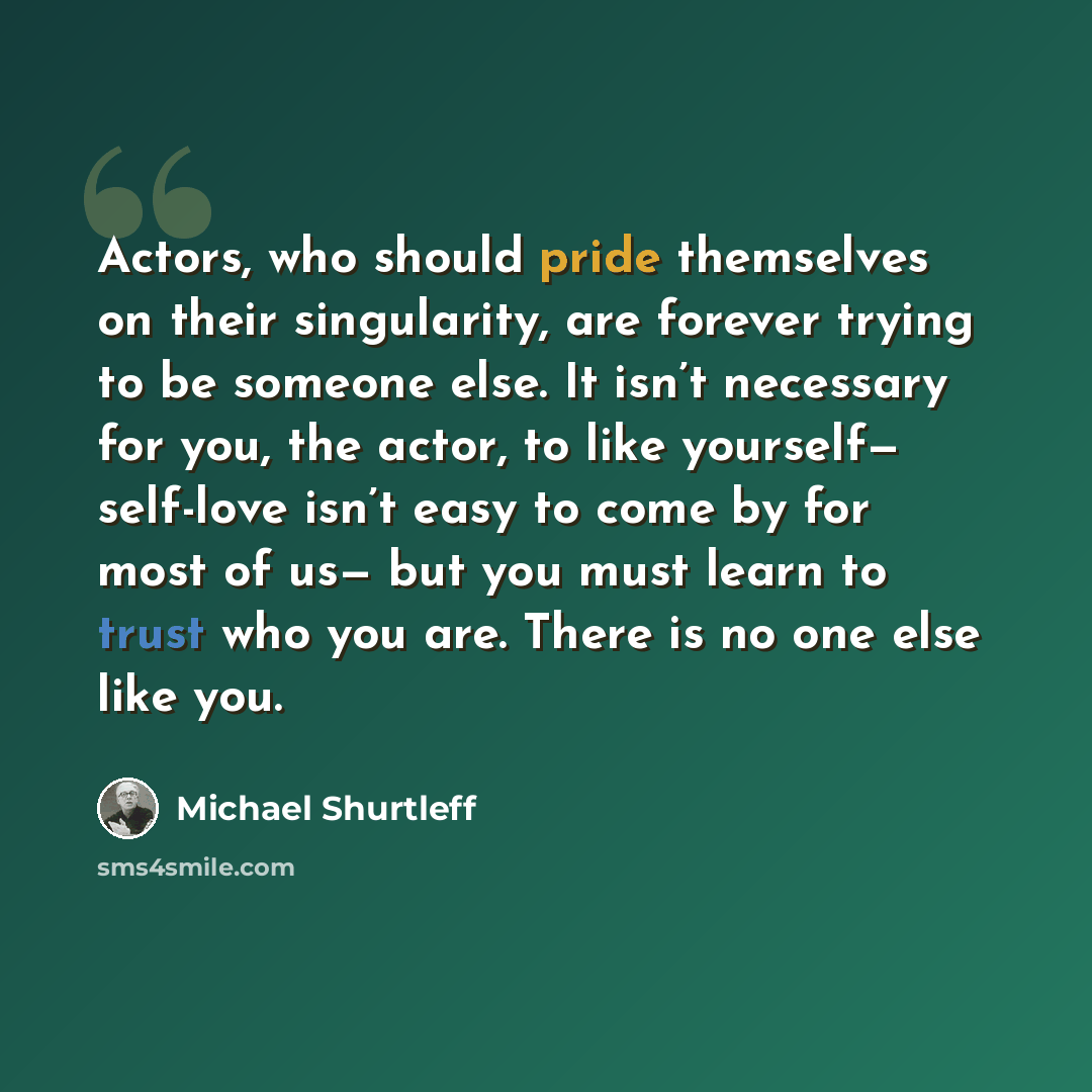 “Actors, who should pride themselves on their singularity, are forever trying to be someone else. It isn’t necessary for you, the actor, to like yourself— self-love isn’t easy to come by for most of us— but you must learn to trust who you are. There is no one else like you.” quote by Michael Shurtleff