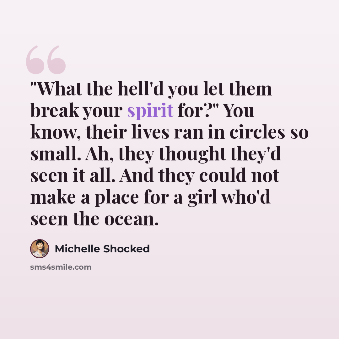 “"What the hell'd you let them break your spirit for?" You know, their lives ran in circles so small. Ah, they thought they'd seen it all. And they could not make a place for a girl who'd seen the ocean.” quote by Michelle Shocked