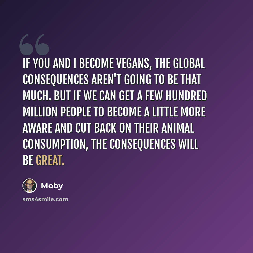 “If you and I become vegans, the global consequences aren't going to be that much. But if we can get a few hundred million people to become a little more aware and cut back on their animal consumption, the consequences will be great.” quote by Moby