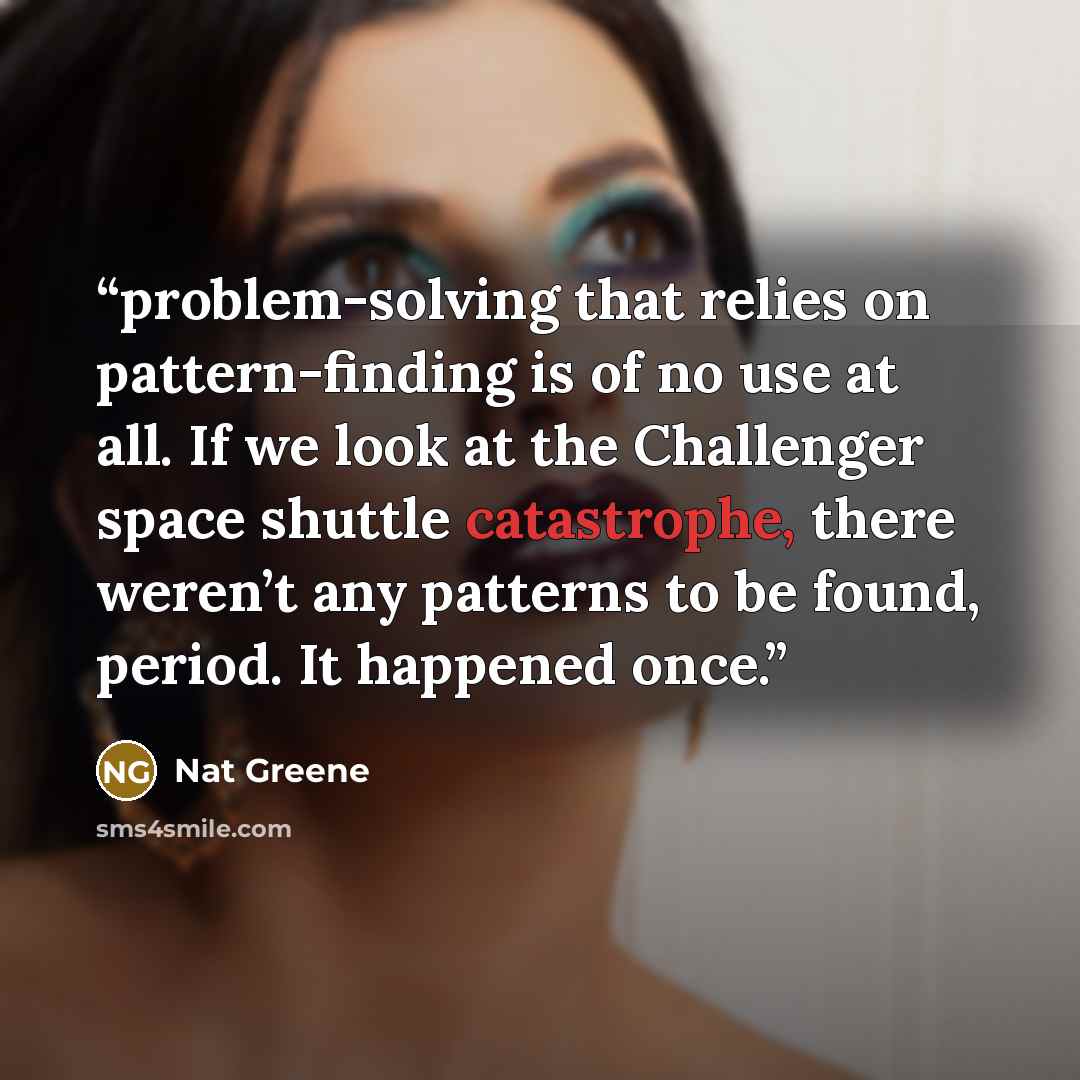 “problem-solving that relies on pattern-finding is of no use at all. If we look at the Challenger space shuttle catastrophe, there weren’t any patterns to be found, period. It happened once.” quote by Nat Greene