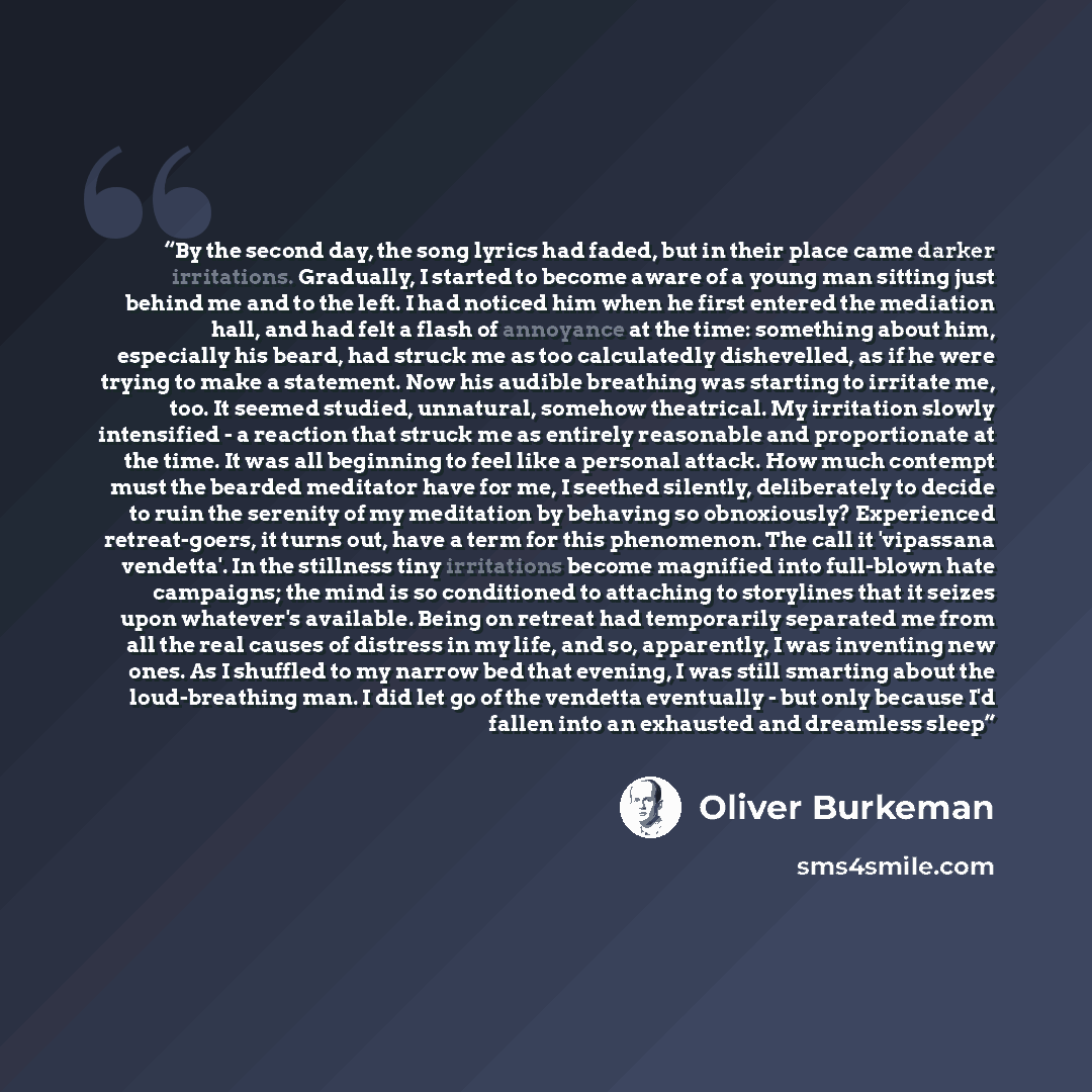 “By the second day, the song lyrics had faded, but in their place came darker irritations. Gradually, I started to become aware of a young man sitting just behind me and to the left. I had noticed him when he first entered the mediation hall, and had felt a flash of annoyance at the time: something…” quote by Oliver Burkeman