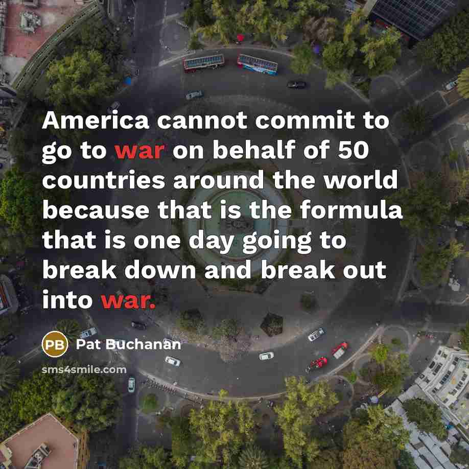 “America cannot commit to go to war on behalf of 50 countries around the world because that is the formula that is one day going to break down and break out into war.” quote by Pat Buchanan