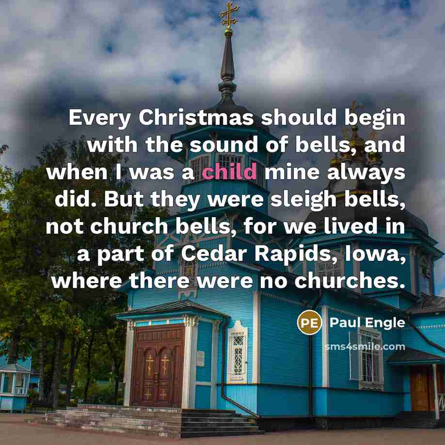 “Every Christmas should begin with the sound of bells, and when I was a child mine always did. But they were sleigh bells, not church bells, for we lived in a part of Cedar Rapids, Iowa, where there were no churches.” quote by Paul Engle
