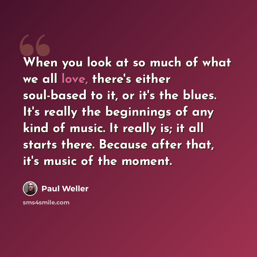“When you look at so much of what we all love, there's either soul-based to it, or it's the blues. It's really the beginnings of any kind of music. It really is; it all starts there. Because after that, it's music of the moment.” quote by Paul Weller