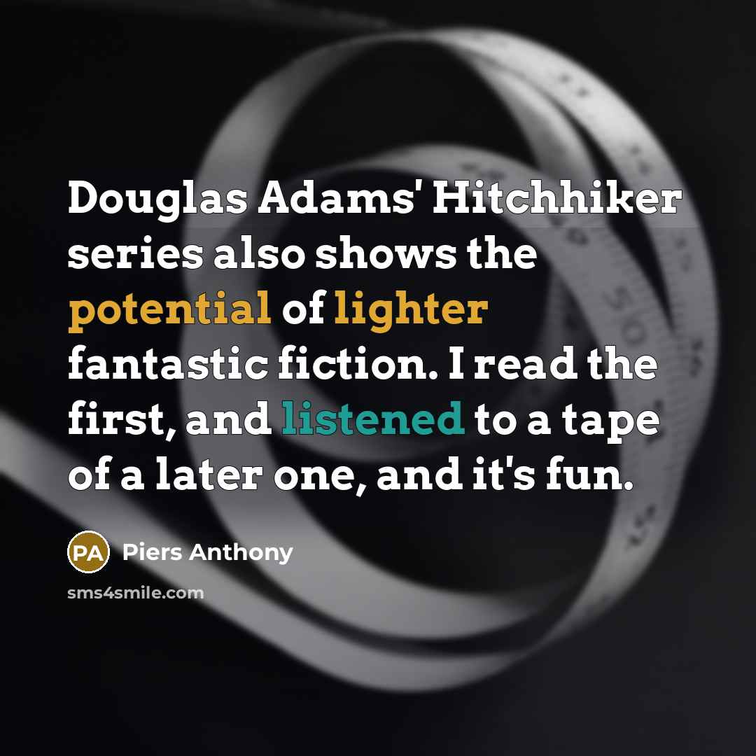 “Douglas Adams' Hitchhiker series also shows the potential of lighter fantastic fiction. I read the first, and listened to a tape of a later one, and it's fun.” quote by Piers Anthony