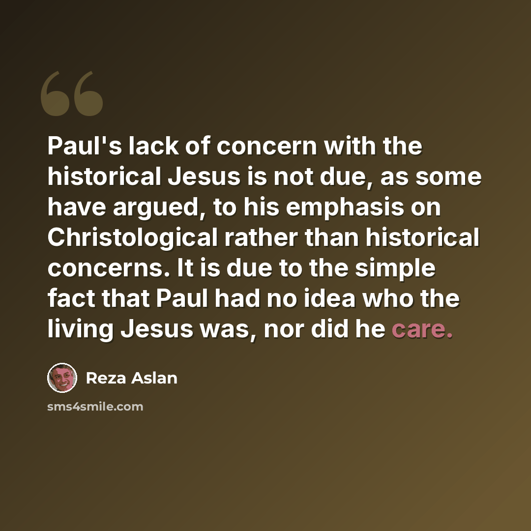 “Paul's lack of concern with the historical Jesus is not due, as some have argued, to his emphasis on Christological rather than historical concerns. It is due to the simple fact that Paul had no idea who the living Jesus was, nor did he care.” quote by Reza Aslan