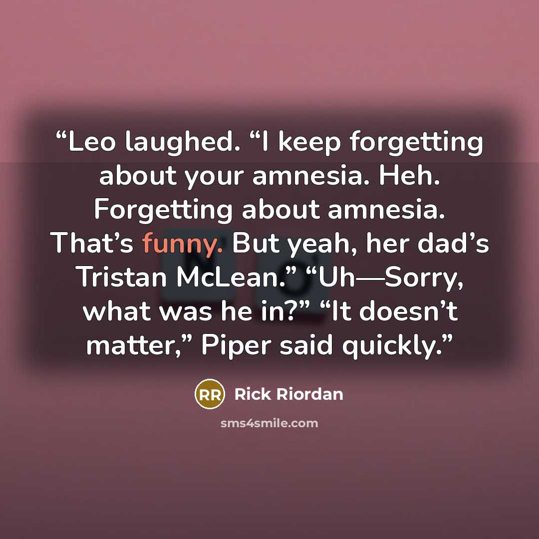“Leo laughed. “I keep forgetting about your amnesia. Heh. Forgetting about amnesia. That’s funny. But yeah, her dad’s Tristan McLean.” “Uh—Sorry, what was he in?” “It doesn’t matter,” Piper said quickly.” quote by Rick Riordan