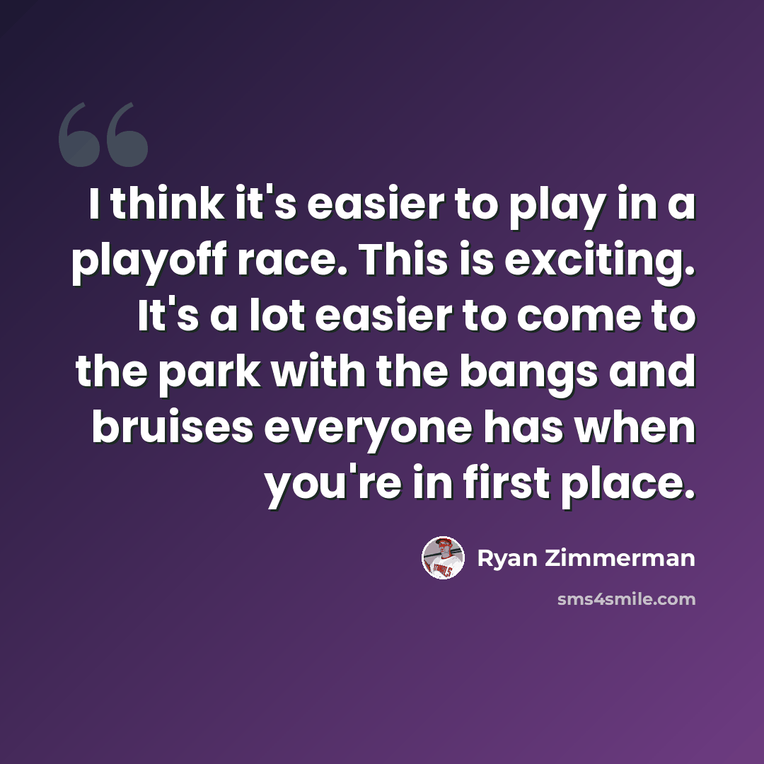 “I think it's easier to play in a playoff race. This is exciting. It's a lot easier to come to the park with the bangs and bruises everyone has when you're in first place.” quote by Ryan Zimmerman