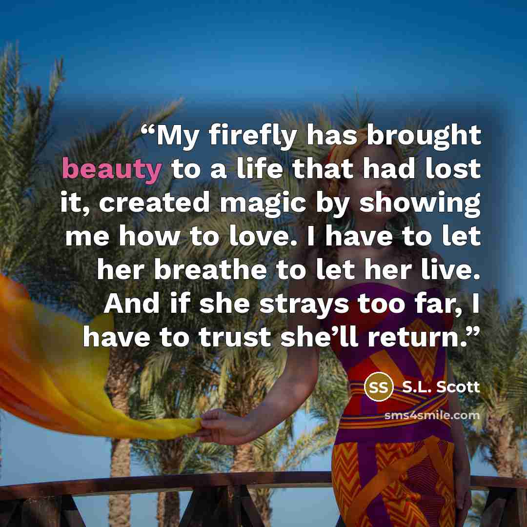 “My firefly has brought beauty to a life that had lost it, created magic by showing me how to love. I have to let her breathe to let her live. And if she strays too far, I have to trust she’ll return.” quote by S.L. Scott