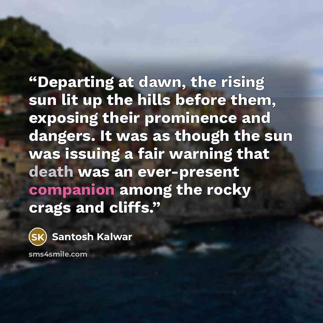 “Departing at dawn, the rising sun lit up the hills before them, exposing their prominence and dangers. It was as though the sun was issuing a fair warning that death was an ever-present companion among the rocky crags and cliffs.” quote by Santosh Kalwar