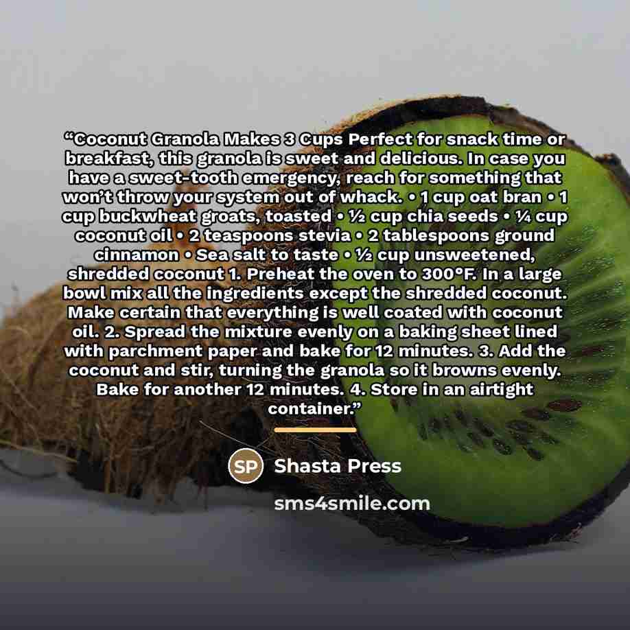 “Coconut Granola Makes 3 Cups Perfect for snack time or breakfast, this granola is sweet and delicious. In case you have a sweet-tooth emergency, reach for something that won’t throw your system out of whack. • 1 cup oat bran • 1 cup buckwheat groats, toasted • ½ cup chia seeds • ¼ cup coconut oil…” quote by Shasta Press