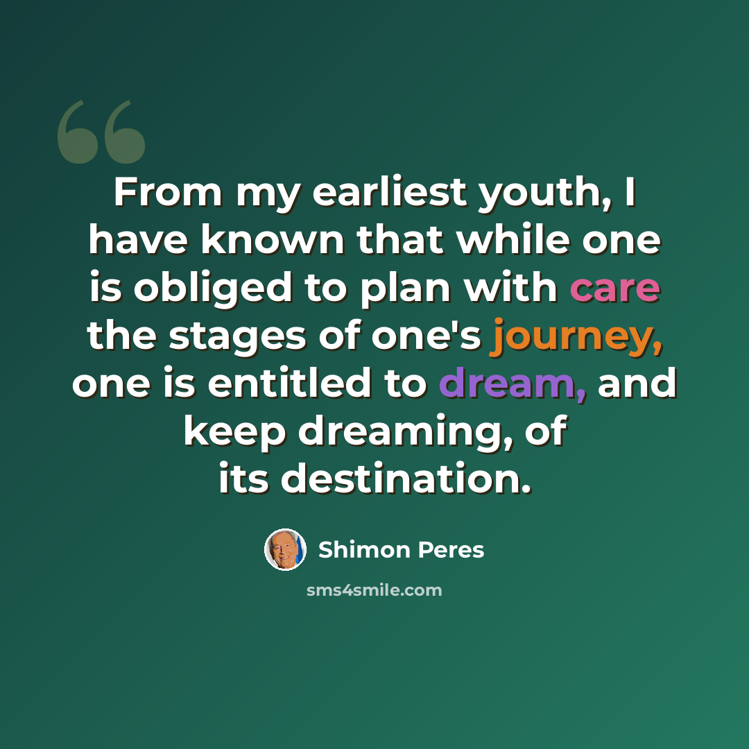 “From my earliest youth, I have known that while one is obliged to plan with care the stages of one's journey, one is entitled to dream, and keep dreaming, of its destination.” quote by Shimon Peres