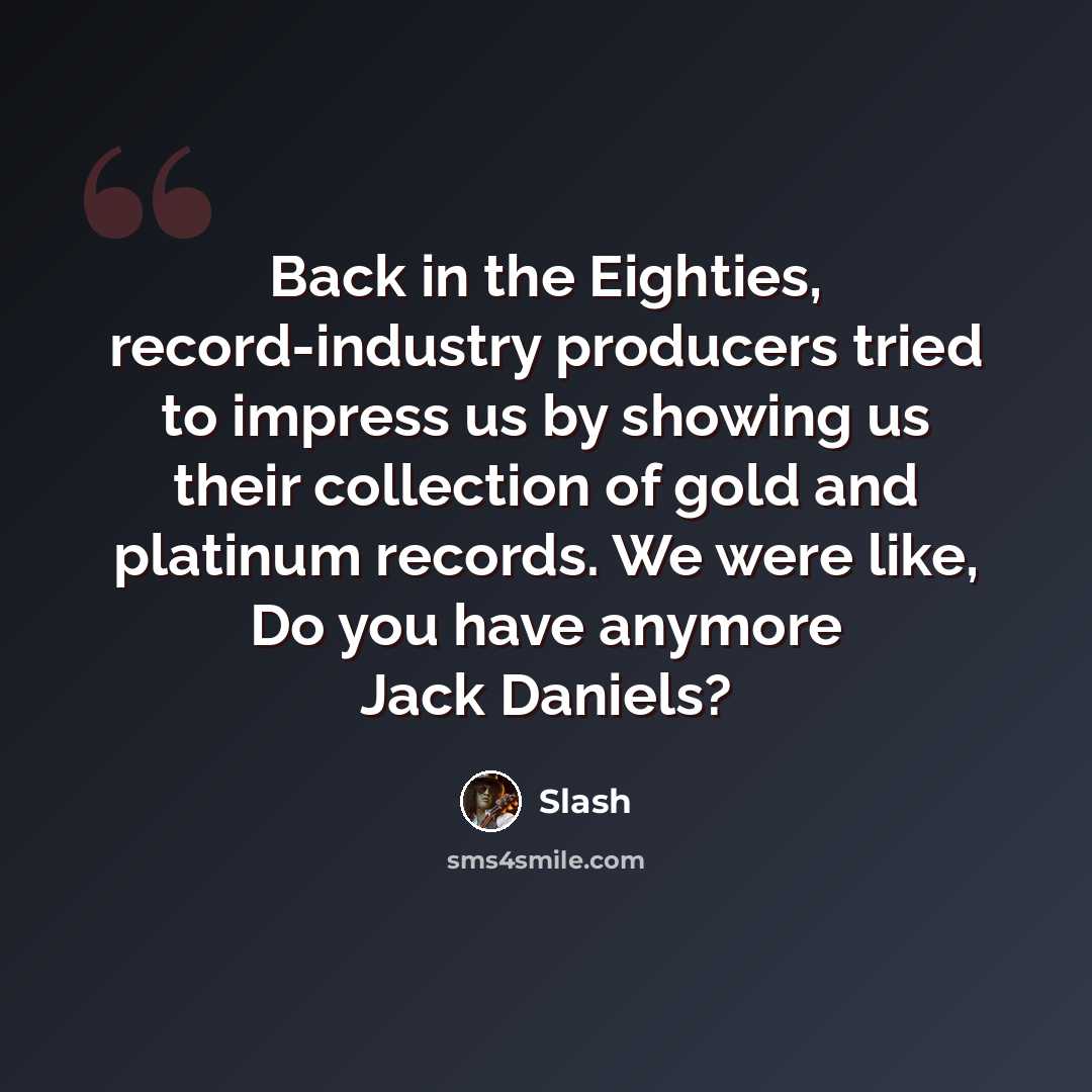 “Back in the Eighties, record-industry producers tried to impress us by showing us their collection of gold and platinum records. We were like, Do you have anymore Jack Daniels?” quote by Slash