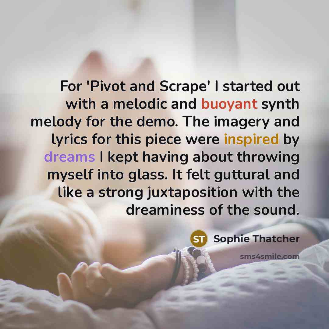 “For 'Pivot and Scrape' I started out with a melodic and buoyant synth melody for the demo. The imagery and lyrics for this piece were inspired by dreams I kept having about throwing myself into glass. It felt guttural and like a strong juxtaposition with the dreaminess of the sound.” quote by Sophie Thatcher