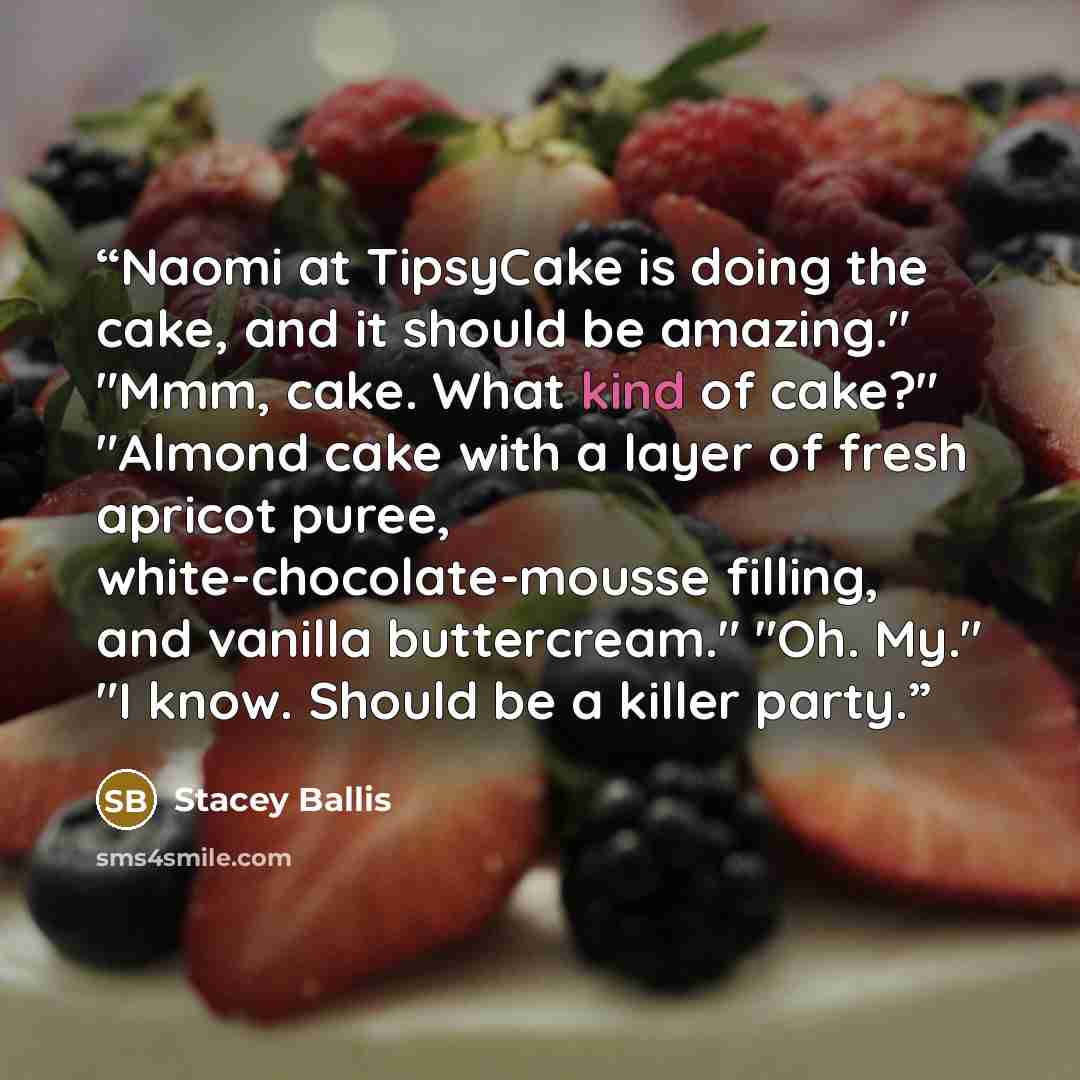 “Naomi at TipsyCake is doing the cake, and it should be amazing." "Mmm, cake. What kind of cake?" "Almond cake with a layer of fresh apricot puree, white-chocolate-mousse filling, and vanilla buttercream." "Oh. My." "I know. Should be a killer party.” quote by Stacey Ballis