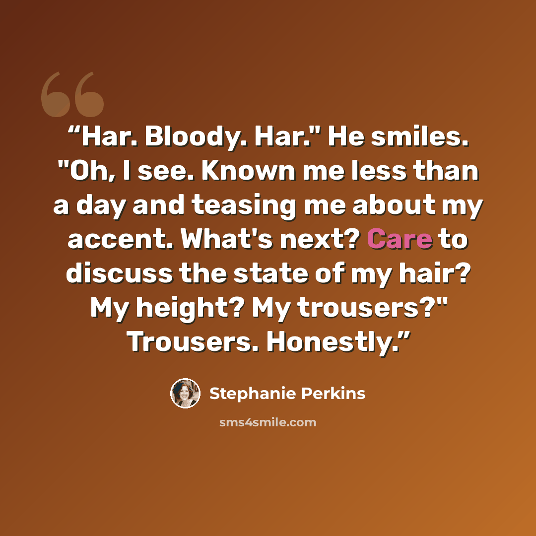 “Har. Bloody. Har." He smiles. "Oh, I see. Known me less than a day and teasing me about my accent. What's next? Care to discuss the state of my hair? My height? My trousers?" Trousers. Honestly.” quote by Stephanie Perkins