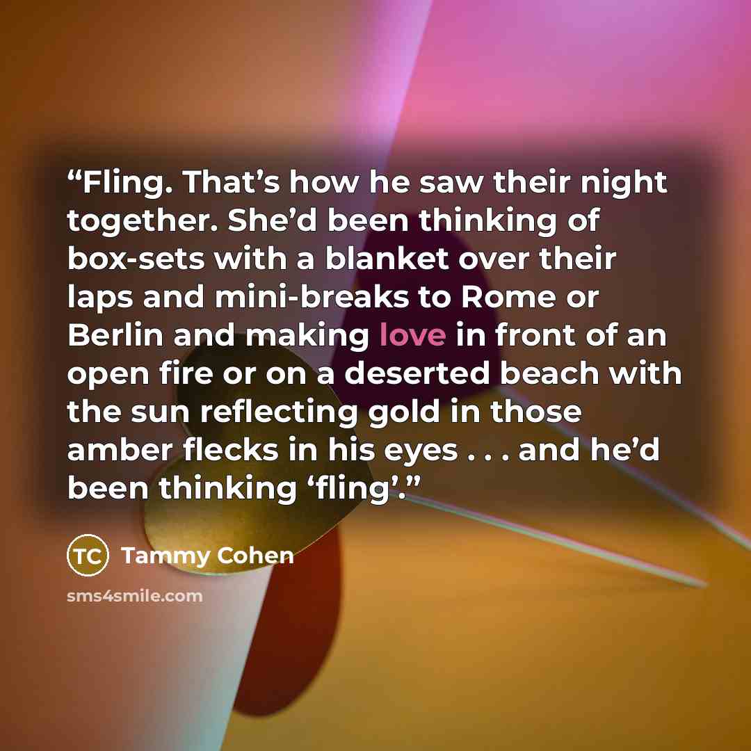 “Fling. That’s how he saw their night together. She’d been thinking of box-sets with a blanket over their laps and mini-breaks to Rome or Berlin and making love in front of an open fire or on a deserted beach with the sun reflecting gold in those amber flecks in his eyes . . . and he’d been…” quote by Tammy Cohen