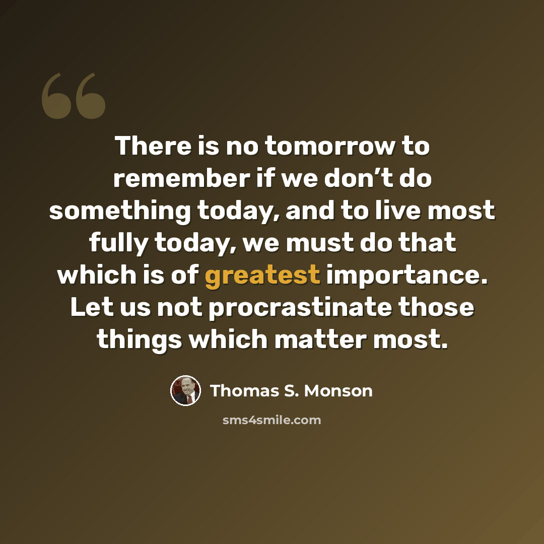 “There is no tomorrow to remember if we don’t do something today, and to live most fully today, we must do that which is of greatest importance. Let us not procrastinate those things which matter most.” quote by Thomas S. Monson