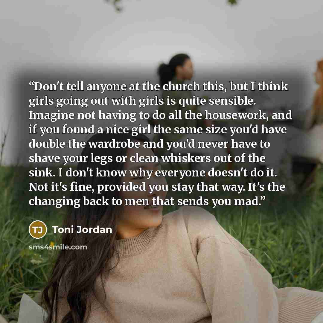 “Don't tell anyone at the church this, but I think girls going out with girls is quite sensible. Imagine not having to do all the housework, and if you found a nice girl the same size you'd have double the wardrobe and you'd never have to shave your legs or clean whiskers out of the sink. I don't…” quote by Toni Jordan