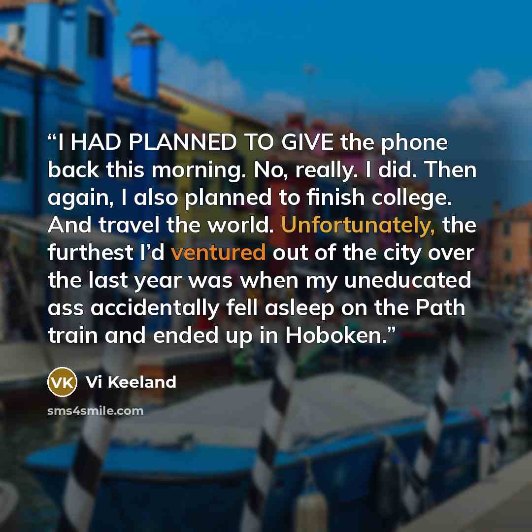 “I HAD PLANNED TO GIVE the phone back this morning. No, really. I did. Then again, I also planned to finish college. And travel the world. Unfortunately, the furthest I’d ventured out of the city over the last year was when my uneducated ass accidentally fell asleep on the Path train and ended up…” quote by Vi Keeland
