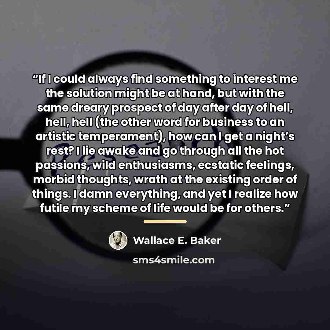 “If I could always find something to interest me the solution might be at hand, but with the same dreary prospect of day after day of hell, hell, hell (the other word for business to an artistic temperament), how can I get a night’s rest? I lie awake and go through all the hot passions, wild…” quote by Wallace E. Baker