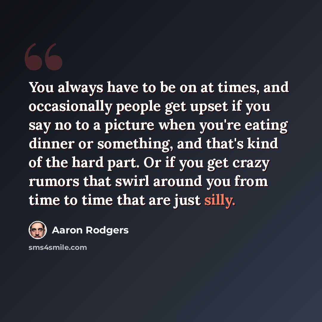 “You always have to be on at times, and occasionally people get upset if you say no to a picture when you're eating dinner or something, and that's kind of the hard part. Or if you get crazy rumors that swirl around you from time to time that are just silly.” quote by Aaron Rodgers