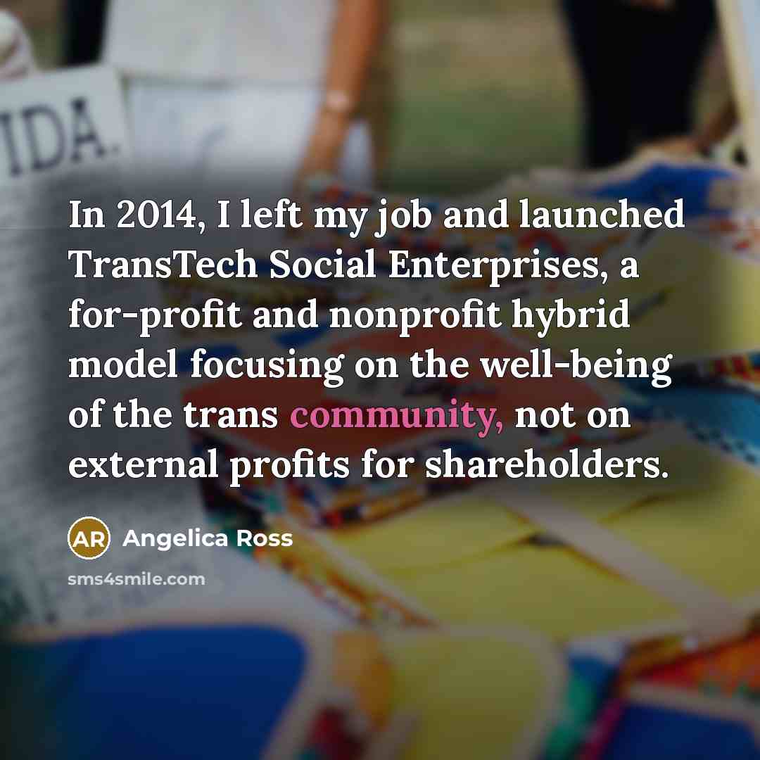 “In 2014, I left my job and launched TransTech Social Enterprises, a for-profit and nonprofit hybrid model focusing on the well-being of the trans community, not on external profits for shareholders.” quote by Angelica Ross