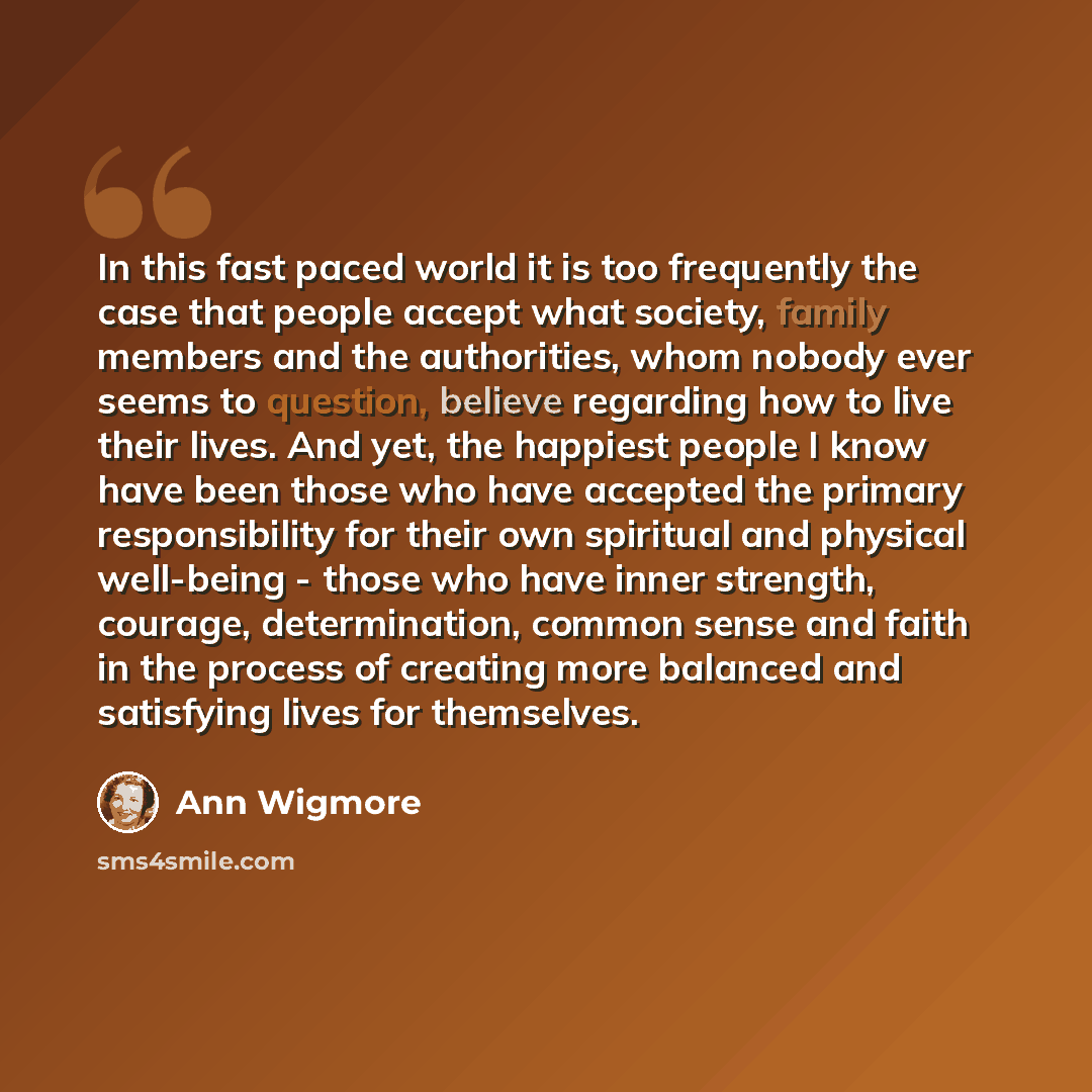 “In this fast paced world it is too frequently the case that people accept what society, family members and the authorities, whom nobody ever seems to question, believe regarding how to live their lives. And yet, the happiest people I know have been those who have accepted the primary…” quote by Ann Wigmore