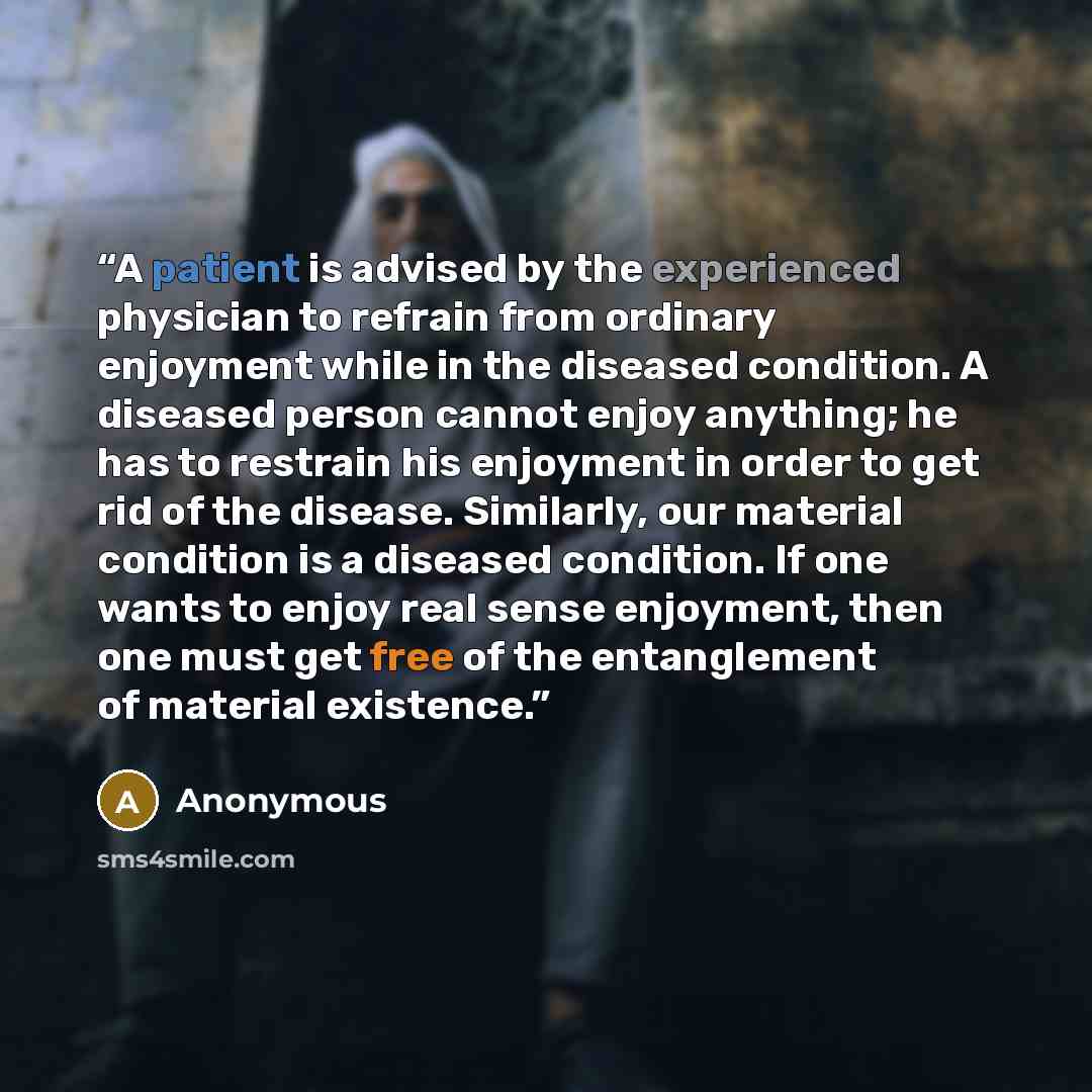 “A patient is advised by the experienced physician to refrain from ordinary enjoyment while in the diseased condition. A diseased person cannot enjoy anything; he has to restrain his enjoyment in order to get rid of the disease. Similarly, our material condition is a diseased condition. If one…” quote by Anonymous