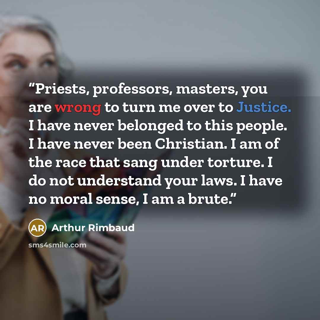 “Priests, professors, masters, you are wrong to turn me over to Justice. I have never belonged to this people. I have never been Christian. I am of the race that sang under torture. I do not understand your laws. I have no moral sense, I am a brute.” quote by Arthur Rimbaud