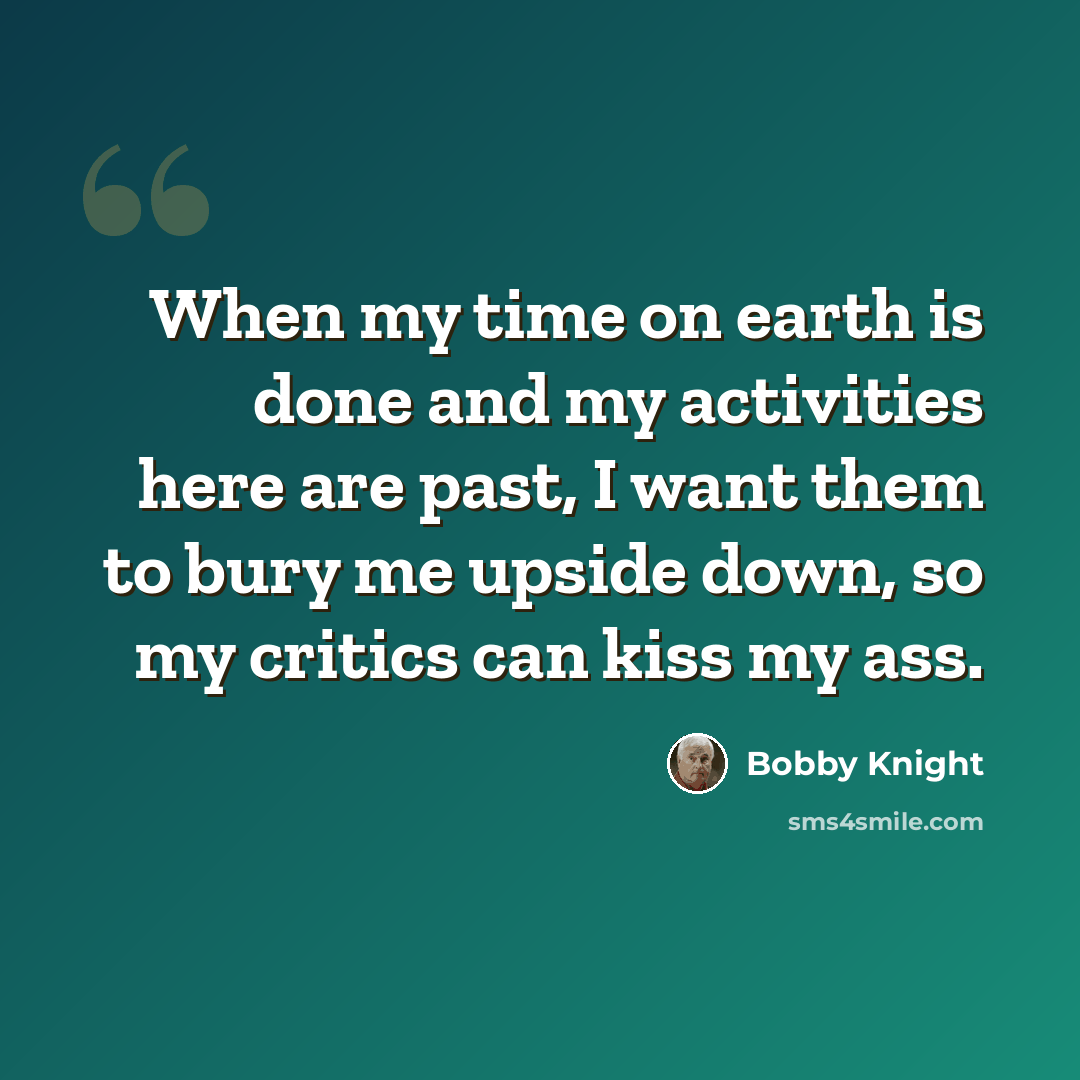 “When my time on earth is done and my activities here are past, I want them to bury me upside down, so my critics can kiss my ass.” quote by Bobby Knight