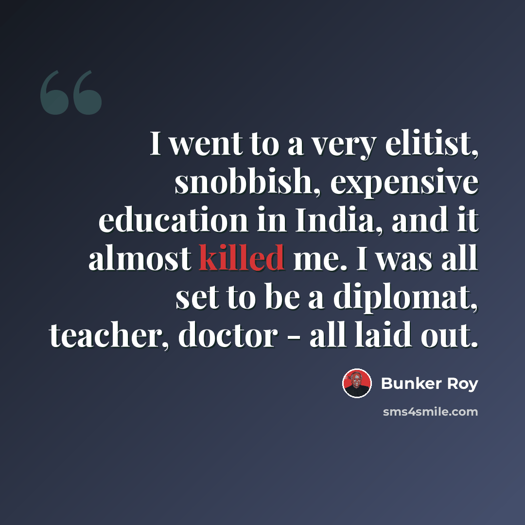 “I went to a very elitist, snobbish, expensive education in India, and it almost killed me. I was all set to be a diplomat, teacher, doctor - all laid out.” quote by Bunker Roy