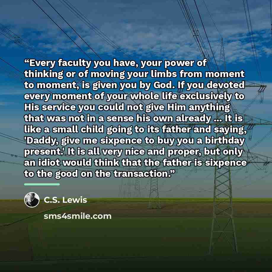 “Every faculty you have, your power of thinking or of moving your limbs from moment to moment, is given you by God. If you devoted every moment of your whole life exclusively to His service you could not give Him anything that was not in a sense his own already ... It is like a small child going to…” quote by C.S. Lewis